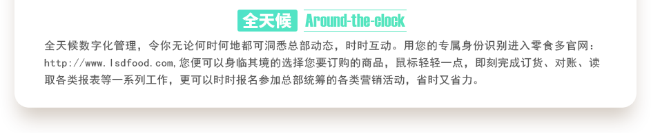 行業(yè)內(nèi)特有的全天候數(shù)字化管理，令你無論何時(shí)何地都可洞悉總部動(dòng)態(tài)，時(shí)時(shí)互動(dòng)。用您的專屬身份識(shí)別進(jìn)入零食多官網(wǎng)：http://m.sjtuvr.com,您便可以身臨其境的選擇您要訂購的商品，鼠標(biāo)輕輕一點(diǎn)，即刻完成訂貨、對(duì)賬、讀取各類報(bào)表等一系列工作，更可以時(shí)時(shí)報(bào)名參加總部統(tǒng)籌的各類營銷活動(dòng)，省時(shí)又省力。